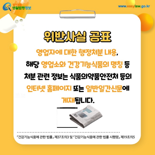 위반사실 공표: 영업자에 대한 행정처분 내용, 해당 영업소와 건강기능식품의 명칭 등 처분 관련 정보는 식품의약품안전처 등의 인터넷 홈페이지 또는 일반일간신문에 게재됩니다.「건강기능식품에 관한 법률」 제37조의3 및 「건강기능식품에 관한 법률 시행령」 제19조의5 